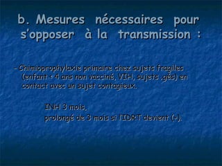 b. Mesures nécessaires pour
 s’opposer à la transmission :

- Chimioprophylaxie primaire chez sujets fragiles
   (enfant < 4 ans non vacciné, VIH, sujets âgés) en
   contact avec un sujet contagieux.

         INH 3 mois,
         prolongé de 3 mois si l’IDRT devient (+).
 