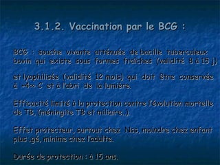 3.1.2. Vaccination par le BCG :

BCG : souche vivante atténuée de bacille tuberculeux
bovin qui existe sous formes fraîches (validité 8 à 15 j)

et lyophilisée (validité   12 mois) qui doit être conservée
à +4° C et à l’abri de     la lumière.

Efficacité limité à la protection contre l’évolution mortelle
de TB, (méningite TB et miliaire..).

Effet protecteur, surtout chez Nss, moindre chez enfant
plus âgé, minime chez l’adulte.

Durée de protection : à 15 ans.
 