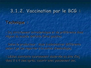 3.1.2. Vaccination par le BCG :

Technique :

- Inj strictement intradermique et de préférence dans
région du muscle deltoïde (bras gauche).

- Selon le producteur : dose à administrer différente
selon l’âge (se reporter à la notice d’emballage).

- Lésion suintante couramment observée au site d’inj
dans 2 à 4 sem après. couvrir avec pansement sec.
 