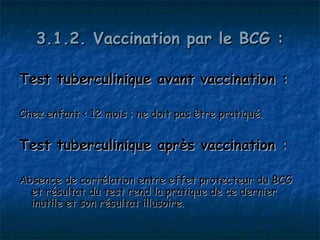 3.1.2. Vaccination par le BCG :

Test tuberculinique avant vaccination :

Chez enfant < 12 mois : ne doit pas être pratiqué.


Test tuberculinique après vaccination :

Absence de corrélation entre effet protecteur du BCG
  et résultat du test rend la pratique de ce dernier
  inutile et son résultat illusoire.
 