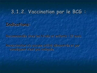 3.1.2. Vaccination par le BCG :

Indications:

Recommandée chez les N-nés et enfants < 12 mois.

Revaccination n’a aucune utilité démontrée et par
  conséquent n’est pas indiquée.
 