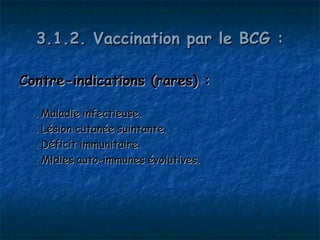 3.1.2. Vaccination par le BCG :

Contre-indications (rares) :

  . Maladie infectieuse.
  . Lésion cutanée suintante.
  . Déficit immunitaire.
  . Mldies auto-immunes évolutives.
 