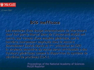 13 mars 2007




                      BCG inefficace
     Les membres d’une équipe internationale de chercheurs
     dont fait partie Marcel Behr de l’Université McGill ont
     conclu, aux termes d’une enquête génétique, que la
     bactérie couramment employée dans le vaccin a
     énormément évolué depuis sa 1ère utilisation en 1921
     la virulence amoindrie du vaccin serait attribuable à des
     facteurs génétiques comme la disparition du système de
     sécrétion de protéines ESX-1.

                   Proceedings of the National Academy of Sciences
                   McGill Reporter
 