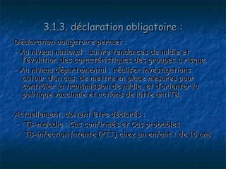 3.1.3. déclaration obligatoire :
Déclaration obligatoire permet :
- Au niveau national : suivre tendances de mldie et
   l’évolution des caractéristiques des groupes à risque.
- Au niveau départemental : réaliser investigations
   autour d’un cas, de mettre en place mesures pour
   contrôler la transmission de mldie, et d’orienter la
   politique vaccinale et actions de lutte antiTB.

Actuellement, doivent être déclarés :
• TB-maladie : Cas confirmés et Cas probables
• TB-infection latente (PIT) chez un enfant < de 15 ans
 