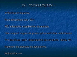 IV. CONCLUSION :

Affection fréquente.

Recrudescence avec VIH.

PEC nécessite coopération du malade.

Non respect règles de prescription entraîne résistances.

Ttt des Rces: coût, disponibilité des produits, durée ttt.

Requiert du domaine du spécialiste.

Prévention +++
 
