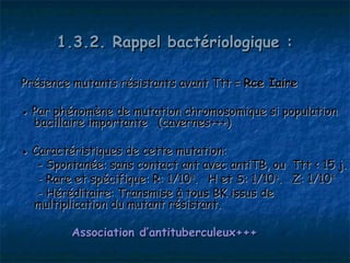 1.3.2. Rappel bactériologique :

Présence mutants résistants avant Ttt = Rce Iaire

● Par phénomène de mutation chromosomique si population
  bacillaire importante (cavernes+++)

● Caractéristiques de cette mutation:
   - Spontanée: sans contact ant avec antiTB, ou Ttt < 15 j.
   - Rare et spécifique: R: 1/108. H et S: 1/103. Z: 1/104
   - Héréditaire: Transmise à tous BK issus de
  multiplication du mutant résistant.

         Association d’antituberculeux+++
 