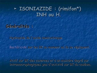 ► ISONIAZIDE : (rimifon*)
              INH ou H.

Généralités :

-   Hydrazide de l'acide isonicotinique.

-   Bactéricide sur les BK au moment où ils se répliquent.


-   Actif sur BK des cavernes et à un moindre degré sur
    intramacrophagiques. pas d'activité sur BK du caséum.
 