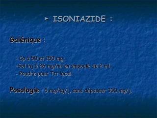 ► ISONIAZIDE :

Galénique :

  - Cp à 50 et 150 mg.
  -Sol inj à 26 mg/ml en ampoule de 2 ml.
  - Poudre pour Ttt local.


Posologie : 5 mg/kg/j, sans dépasser 300 mg/j.
 