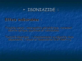 ► ISONIAZIDE :

Effets indésirables :

Troubles neuro : neuropathie périphérique, rarement
  névrite optique, psychose et convulsions.

Toxicité hépatique : ↑ transaminases ou hépatite dose
  dépendante. ( alcool et l’association INH RMP+++).
 