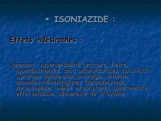 ► ISONIAZIDE :

Effets indésirables :


Rarement : hypersensibilité (urticaire, fièvre,
  hyperéosinophilie, choc anaphylactique), lupus induit
   syndrome épaule-main, arthralgie, arthrite,
  anomalies hématologiques (agranulocytose,
  thrombopénie, anémie microcytaire), gynécomastie,
  effet antabuse, sécheresse de la bouche.
 