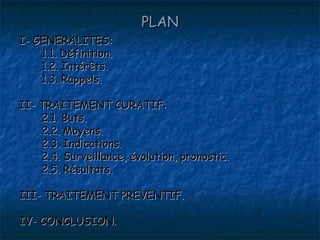 PLAN
I- GENERALITES:
    1.1. Définition.
    1.2. Intérêts.
    1.3. Rappels.

II- TRAITEMENT CURATIF:
    2.1. Buts.
    2.2. Moyens.
    2.3. Indications.
    2.4. Surveillance, évolution, pronostic.
    2.5. Résultats.

III- TRAITEMENT PREVENTIF.

IV- CONCLUSION.
 