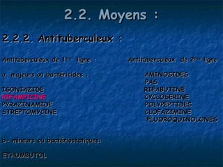 2.2. Moyens :
2.2.2. Antituberculeux :

Antituberculeux de 1ère ligne :    Antituberculeux de 2ème ligne

a. majeurs ou bactéricides :            AMINOSIDES 
                                        PAS
ISONIAZIDE                              RIFABUTINE
RIFAMPICINE                             CYCLOSERINE
PYRAZINAMIDE                            POLYPEPTIDES
STREPTOMYCINE                           CLOFAZIMINE
                                         FLUOROQUINOLONES


b- mineurs ou bactériostatiques:

ETHUMBUTOL
 