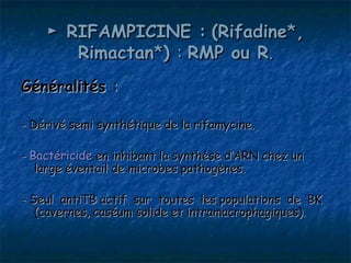 ► RIFAMPICINE : (Rifadine*,
       Rimactan*) : RMP ou R.
Généralités :

- Dérivé semi synthétique de la rifamycine.

- Bactéricide en inhibant la synthèse d’ARN chez un
   large éventail de microbes pathogènes.

- Seul antiTB actif sur toutes les populations de BK
   (cavernes, caséum solide et intramacrophagiques).
 