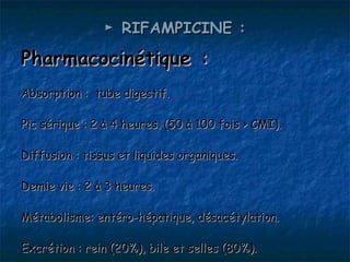 ► RIFAMPICINE :

Pharmacocinétique :
Absorption : tube digestif.

Pic sérique : 2 à 4 heures. (50 à 100 fois > CMI).

Diffusion : tissus et liquides organiques.

Demie vie : 2 à 3 heures.

Métabolisme: entéro-hépatique, désacétylation.

Excrétion : rein (20%), bile et selles (80%).
 
