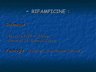 ► RIFAMPICINE :

Galénique :

- GLs ou cp à 15O et 300 mg.
- Forme inj IV : flacons à 600 mg.


Posologie : 10 mg/kg/j, sans dépasser 600 mg/j.
 