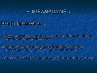 ► RIFAMPICINE :

Effets indésirables :

Cytolyse hépatique : transitoire et sans signification clinique.
  hépatite dose dépendante rare.

Phénomènes immuno-allergiques (thrombopénie, anémie
  hémolytique, IRA). surtout si prises discontinues.

Coloration excrétas en rouge orange (larmes, urines, sperme).
 