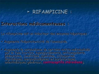 ► RIFAMPICINE :

Interactions médicamenteuses :

La rifampicine est un inducteur des enzymes hépatiques :

► Augmente l’hépatotoxicité de l’isoniazide.

► Augmente le catabolisme de certains mdcts métabolisés
  par le foie (cortico, hypoglycémiants, anticoagulants,
  phénytoïne, cimétidine, quinidine, ciclosporine,
  digitaliques, benzodiazépines et barbituriques,
  anesthésiques généraux, contraceptifs stéroïdiens).
 