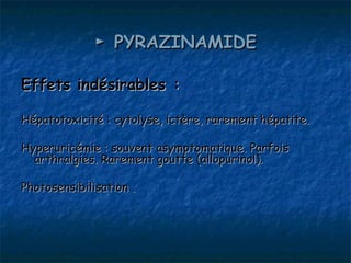 ► PYRAZINAMIDE

Effets indésirables :

Hépatotoxicité : cytolyse, ictère, rarement hépatite.

Hyperuricémie : souvent asymptomatique. Parfois
  arthralgies. Rarement goutte (allopurinol).

Photosensibilisation .
 