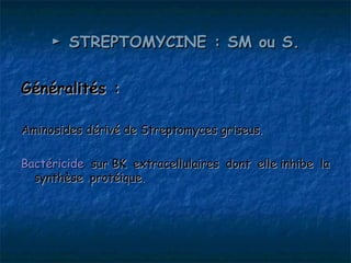 ► STREPTOMYCINE : SM ou S.

Généralités :

Aminosides dérivé de Streptomyces griseus.

Bactéricide sur BK extracellulaires dont elle inhibe la
  synthèse protéique.
 