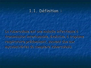 1.1. Définition :




La tuberculose est une maladie infectieuse à
transmission interhumaine, évolutive, à tropisme
respiratoire prédominant, souvent due aux
mycobactéries du complexe tuberculosis.
 
