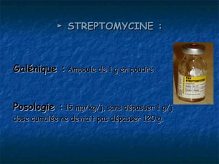 ► STREPTOMYCINE :



Galénique : Ampoule de 1 g en poudre.


Posologie : 15 mg/kg/j, sans dépasser 1 g/j
dose cumulée ne devrait pas dépasser 120 g.
 