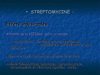 ► STREPTOMYCINE :

Effets indésirables :

Atteinte de la VIIIème paire crânienne : 

  ● vestibulaires : vertiges, ataxie, nystagmus.
                    ● cochléaires : surdité totale, bilat,
  définitive.

Néphrotoxicité tubulo interstitielle, réversible.

Anémie (hémolytique, aplasique) , agranulocytose,
  thrombopénie et réactions lupoïdes : rares.
 
