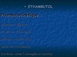 ► ETHAMBUTOL

Pharmacocinétique :

Absorption : digestive.

Pic sérique : 2 à 4 heures.

Diffusion : tous les tissus.

Demie vie : 3 à 4 heures.

Excrétion : urines ( inchangées et inactifs).
 