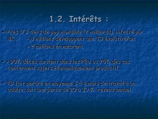 1.2. Intérêts :
► Près 1/3 tiers de pop mondiale (2 milliards), infecté par
  BK :    - 8 millions développent une TB évolutive/an.
          - 2 millions en meurent.

► > 90% décès survient dans les PED où 75% des cas
   concernent sujets économiquement productif.

► TB fait perdre en moyenne 3 à 4 mois de travail à un
  adulte, soit une perte de 20 à 30 % revenu annuel.
 