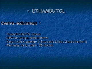 ► ETHAMBUTOL

Contre-indications :

 • Hypersensibilité connue.
 • Névrite optique préexistante.
 • Inaptitude à signaler d'éventuels trbles visuels (enfant).
 • Clairance de la créat < 50 ml/min.
 