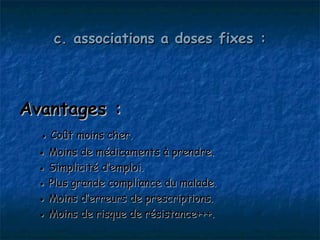 c. associations a doses fixes :




Avantages :
  ● Coût moins cher.
  ● Moins de médicaments à prendre.
  ● Simplicité d’emploi.
  ● Plus grande compliance du malade.
  ● Moins d’erreurs de prescriptions.
  ● Moins de risque de résistance+++.
 