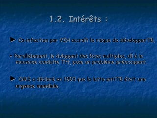 1.2. Intérêts :

► Co-infection par VIH accroît le risque de développerTB.

► Parallèlement, le dvloppmt des Rces multiples, dû à la
  mauvaise conduite Ttt, pose un problème préoccupant.


► OMS a déclaré en 1993 que la lutte antiTB était une
  urgence mondiale.
 