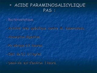 ► ACIDE PARAMINOSALICYLIQUE 
              PAS :

- Bactériostatique.

- Activité très spécifique contre M. tuberculosis.

- Absorption digestive.

- Pic sérique à 2 heures.

- CM1 de 0,1 à 1 kg/ml.

- Demi-vie est d’environ 1 heure.
 