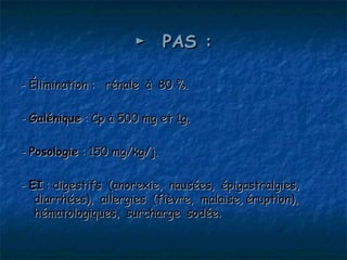 ►  PAS :

- Élimination : rénale à 80 %.

- Galénique : Cp à 500 mg et 1g.

- Posologie : 150 mg/kg/j.

- EI : digestifs (anorexie, nausées, épigastralgies,
   diarrhées), allergies (fièvre, malaise, éruption),
   hématologiques, surcharge sodée.
 