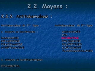 2.2. Moyens :
2.2.2. Antituberculeux :

Antituberculeux de 1ère ligne :    Antituberculeux de 2ème ligne

a. majeurs ou bactéricides :            AMINOSIDES 
                                        PAS
ISONIAZIDE                              RIFABUTINE
RIFAMPICINE                             CYCLOSERINE
PYRAZINAMIDE                            POLYPEPTIDES
STREPTOMYCINE                           CLOFAZIMINE
                                         FLUOROQUINOLONES


b- mineurs ou bactériostatiques:

ETHUMBUTOL
 