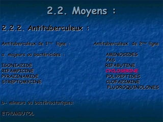 2.2. Moyens :
2.2.2. Antituberculeux :

Antituberculeux de 1ère ligne :    Antituberculeux de 2ème ligne

a. majeurs ou bactéricides :            AMINOSIDES 
                                        PAS
ISONIAZIDE                              RIFABUTINE
RIFAMPICINE                             CYCLOSERINE
PYRAZINAMIDE                            POLYPEPTIDES
STREPTOMYCINE                           CLOFAZIMINE
                                         FLUOROQUINOLONES


b- mineurs ou bactériostatiques:

ETHUMBUTOL
 