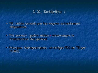 1.2. Intérêts :

► TB : mldie curable par les moyens actuellement
  disponibles.

► Ttt correct : guérir mldes + interrompre la
  transmission des germes.

► Principes thérapeutiques : stratégie PEC de TB par
  l’OMS.
 