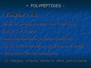 ► POLYPEPTIDES :

● Viomycine : VM.

- Inhibe la synthèse protéique de M. tuberculosis.

- CM1 de 3 à 10 ng/ml.

- Absorption, distribution, excrétion = aminosides.

- Inj IM de 25 à 50 mg/kg → pic sérique en 2 heures.

- Résistance croisée avec capreomycine.

- EI : allergies, atteintes rénales et 8ème paire crânienne.
 