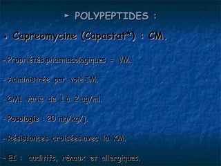 ► POLYPEPTIDES :
● Capreomycine (Capastat*) : CM.

- Propriétés pharmacologiques = VM.

- Administrée par voie IM.

- CM1 varie de 1 à 2 ug/ml.

- Posologie : 20 mg/kg/j.

- Résistances croisées avec la KM.

- EI : auditifs, rénaux et allergiques.
 