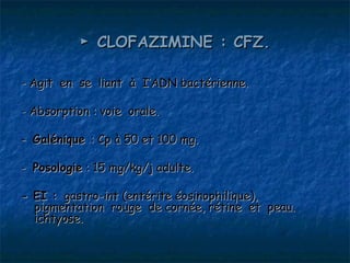 ► CLOFAZIMINE : CFZ.

- Agit en se liant à I’ADN bactérienne.

- Absorption : voie orale.

- Galénique : Cp à 50 et 100 mg.

- Posologie : 15 mg/kg/j adulte.

- EI : gastro-int (entérite éosinophilique),
  pigmentation rouge de cornée, rétine et peau.
  ichtyose.
 