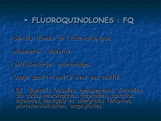 ► FLUOROQUINOLONES : FQ

- Dérivés fluorés de l’acide nalidixique.

- Absorption : digestive.

- Diffusion large : macrophages.

- Usage dans Ttt antiTB n’est pas codifié.

- EI : digestifs (nausées, vomissements, diarrhées,
  dls abdo), neurologiques (céphalées, agitation,
  insomnies, vertiges) et allergiques (éruption,
  photosensibilisation, anaphylaxie).
 