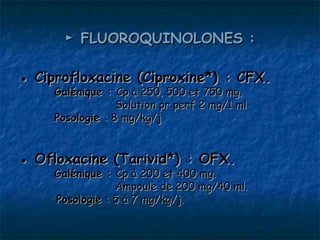 ► FLUOROQUINOLONES :

● Ciprofloxacine (Ciproxine*) : CFX.
     Galénique : Cp à 250, 500 et 750 mg.
                  Solution pr perf 2 mg/1 ml
     Posologie : 8 mg/kg/j


● Ofloxacine (Tarivid*) : OFX.
     Galénique : Cp à 200 et 400 mg.
                 Ampoule de 200 mg/40 ml.
     Posologie : 5 à 7 mg/kg/j.
 