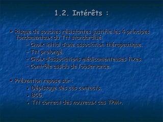 1.2. Intérêts :

► Risque de souches résistantes justifie les 4 principes
  fondamentaux du Ttt standardisé:
      – Choix initial d’une association thérapeutique.
      – Ttt prolongé.
      – Choix d’associations médicamenteuses fixes.
      – Contrôle assidu de l’observance.

► Prévention repose sur :
      ● Dépistage des cas contacts.
      ● BCG.
      ● Ttt correct des nouveaux cas TPM+.
 