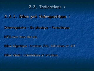 2.3. Indications :

2.3.1. Bilan pré thérapeutique :

Interrogatoire – Ex physique – Paraclinique

NFS avec taux des plq.

Bilan hépatique : transam, PAL, bilirubine et •GT.

Bilan rénal : créatinémie et uricémie.
 