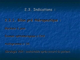 2.3. Indications :

2.3.1. Bilan pré thérapeutique :

Glycémie à jeun.

Examen ophtalmologique si EMB

Audiogramme si SM.

Sérologie VIH : souhaitable après accord du patient.
 