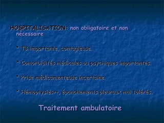 HOSPITALISATION: non obligatoire et non
 nécessaire

  * TB importante, contagieuse.

  * Comorbidités médicales ou psychiques importantes.

  * Prise médicamenteuse incertaine.

  * Hémoptysies++, épanchements pleuraux mal tolérés.


          Traitement ambulatoire
 