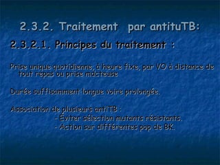 2.3.2. Traitement  par antituTB:
2.3.2.1. Principes du traitement :

Prise unique quotidienne, à heure fixe, par VO à distance de
  tout repas ou prise mdcteuse

Durée suffisamment longue voire prolongée.

Association de plusieurs antiTB :
             - Éviter sélection mutants résistants.
             - Action sur différentes pop de BK.
 