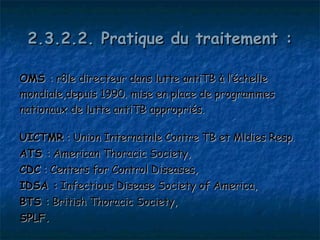 2.3.2.2. Pratique du traitement :

OMS : rôle directeur dans lutte antiTB à l’échelle
mondiale,depuis 1990. mise en place de programmes
nationaux de lutte antiTB appropriés.

UICTMR : Union Internatnle Contre TB et Mldies Resp.
ATS : American Thoracic Society,
CDC : Centers for Control Diseases,
IDSA : Infectious Disease Society of America,
BTS : British Thoracic Society,
SPLF.
 