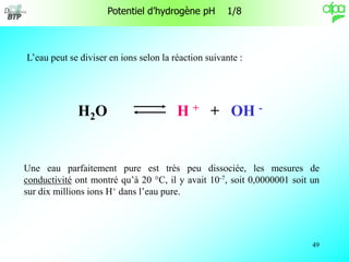 49
L’eau peut se diviser en ions selon la réaction suivante :
Une eau parfaitement pure est très peu dissociée, les mesures de
conductivité ont montré qu’à 20 °C, il y avait 10-7, soit 0,0000001 soit un
sur dix millions ions H+ dans l’eau pure.
H2O H + + OH -
Potentiel d’hydrogène pH 1/8
 