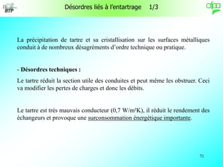 71
Désordres liés à l’entartrage 1/3
La précipitation de tartre et sa cristallisation sur les surfaces métalliques
conduit à de nombreux désagréments d’ordre technique ou pratique.
- Désordres techniques :
Le tartre réduit la section utile des conduites et peut même les obstruer. Ceci
va modifier les pertes de charges et donc les débits.
Le tartre est très mauvais conducteur (0,7 W/m²K), il réduit le rendement des
échangeurs et provoque une surconsommation énergétique importante.
 