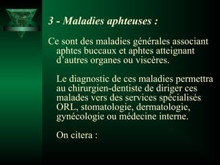 3 - Maladies aphteuses :
Ce sont des maladies générales associant
aphtes buccaux et aphtes atteignant
d’autres organes ou viscères.
Le diagnostic de ces maladies permettra
au chirurgien-dentiste de diriger ces
malades vers des services spécialisés
ORL, stomatologie, dermatologie,
gynécologie ou médecine interne.
On citera :

 